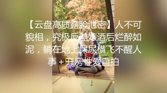 【云盘高质露脸泄密】人不可貌相，究极反差婊酒后烂醉如泥，躺在地上屎尿横飞不醒人事＋开房性爱自拍