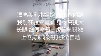 漂亮美乳小姐姐 啊爸爸射给我射在骚穴里面 身材高挑大长腿 细腰蜜臀白虎鲍鱼粉嫩 上位骑乘啪啪打桩全自动