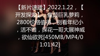 【新片速遞】2022.1.22，【开发探索】，童颜巨乳萝莉，2800价格值得，别看年纪小，活不错，探花一哥大展神威，欲仙欲死[450MB/MP4/01:01:42]