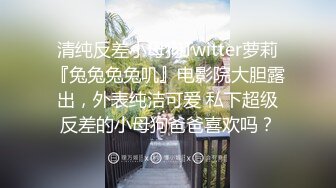 清纯反差小母狗Twitter萝莉『兔兔兔兔叽』电影院大胆露出，外表纯洁可爱 私下超级反差的小母狗爸爸喜欢吗？