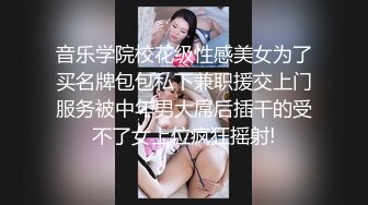 音乐学院校花级性感美女为了买名牌包包私下兼职援交上门服务被中年男大屌后插干的受不了女上位疯狂摇射!