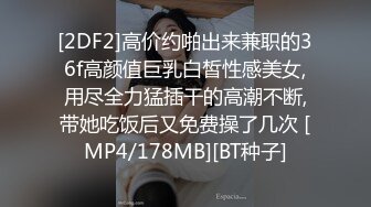 [2DF2]高价约啪出来兼职的36f高颜值巨乳白皙性感美女,用尽全力猛插干的高潮不断,带她吃饭后又免费操了几次 [MP4/178MB][BT种子]