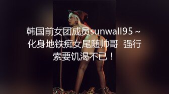 韩国前女团成员sunwall95～化身地铁痴女尾随帅哥  强行索要饥渴不已！