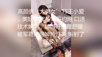 高颜值‘大美女’TS王小爱，美妖17年与军哥约炮 口活技术娴熟，舔得好舒服舒服 被军哥屌得呻吟淫叫 叫射了好多！