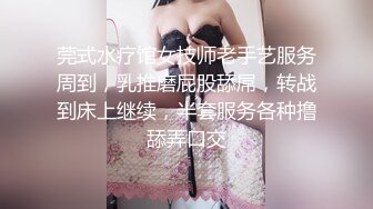 莞式水疗馆女技师老手艺服务周到，乳推磨屁股舔屌，转战到床上继续，半套服务各种撸舔弄口交