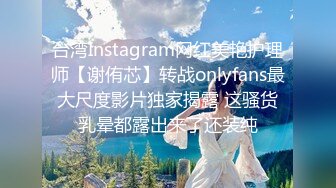 台湾Instagram网红美艳护理师【谢侑芯】转战onlyfans最大尺度影片独家揭露 这骚货乳晕都露出来了还装纯