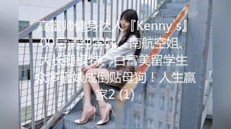 高富帅健身达人『Kenny`s』00后清纯学妹、南航空姐、大长腿模特、白富美留学生 众多骚婊成倒贴母狗！人生赢家2 (1)