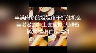 丰满肉多的姐姐终于抓住机会美滋滋的扑上去揉捏 大翘臀操穴 挡不住尽情射