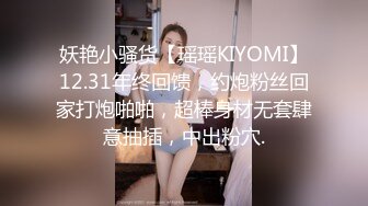 妖艳小骚货【瑶瑶KIYOMI】12.31年终回馈，约炮粉丝回家打炮啪啪，超棒身材无套肆意抽插，中出粉穴.