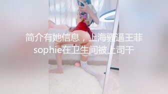 简介有她信息，上海骚逼王菲sophie在卫生间被上司干