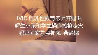 JVID 巨乳性教育老师开腿讲解生小孩和学生操作擦枪走火妈妈回家差点抓包-费爵娜