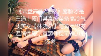 《云盘高质?泄密》露脸才是王道！厦门某高校苗条高冷气质美女【林晓茹】与黄毛男友温情性爱，互舔体位玩遍边拍边肏