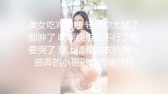 美女吃鸡啪啪 轻点你太猛了都肿了 啊啊快点我不行了我要哭了 穿上情趣内衣热舞一曲弄的小哥哥鸡鸡硬邦邦