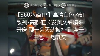 【360水滴TP】高清白色浴缸系列-高颜值长发美女被骗来开房 聊一会天就被扑倒 连干三泡 一炮乳交