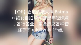 【OF】香港约炮大神 Batman 约女自拍38V 都是年轻妹妹，各行各业，重金忽悠各种套路拿下 mk妹yuki 19歲,