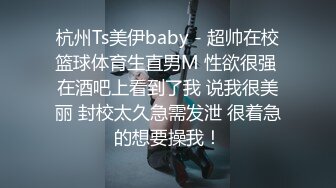 杭州Ts美伊baby - 超帅在校篮球体育生直男M 性欲很强 在酒吧上看到了我 说我很美丽 封校太久急需发泄 很着急的想要操我！