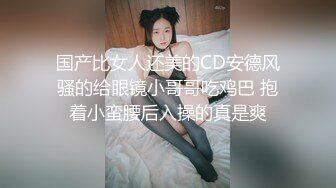 国产比女人还美的CD安德风骚的给眼镜小哥哥吃鸡巴 抱着小蛮腰后入操的真是爽