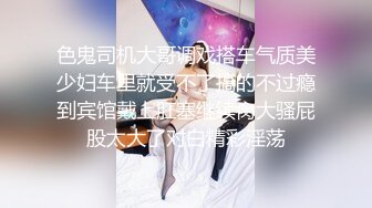 色鬼司机大哥调戏搭车气质美少妇车里就受不了搞的不过瘾到宾馆戴上肛塞继续肏大骚屁股太大了对白精彩淫荡