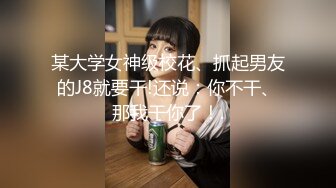 某大学女神级校花、抓起男友的J8就要干!还说：你不干、那我干你了！.