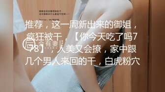 推荐，这一周新出来的御姐，疯狂被干，【你今天吃了吗778】，人美又会撩，家中跟几个男人来回的干，白虎粉穴