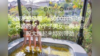 探花极品哥❤️3000约炮肉肉可爱的个小个子美女，胸大屁股大操起来特别带劲