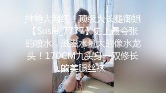 推特大网红！顶级大长腿御姐【Susie_7777】史上最夸张的喷水，滋滋水量大的像水龙头！170CM九头身一双修长的美腿丝袜