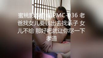 蜜桃影像传媒 PMC-036 老爸找女儿要钱出去找乐子 女儿不给 那好吧就让你尽一下孝道