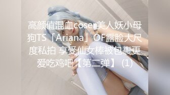 高颜值混血coser美人妖小母狗TS「Ariana」OF露脸大尺度私拍 享受仙女棒被包裹更爱吃鸡吧【第二弹】 (1)