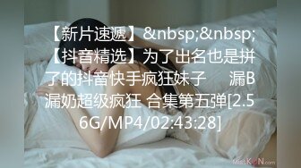 【新片速遞】&nbsp;&nbsp;【抖音精选】为了出名也是拼了的抖音快手疯狂妹子❤️漏B漏奶超级疯狂 合集第五弹[2.56G/MP4/02:43:28]