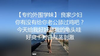 【专约外围学妹】 良家少妇 你有没有给你老公舔过鸡吧？今天给我好好舔我的龟头哇 好爽，对白淫荡刺激