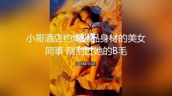 小哥酒店约炮极品身材的美女同事 刚刮过她的B毛