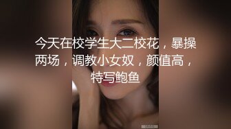 今天在校学生大二校花，暴操两场，调教小女奴，颜值高，特写鲍鱼