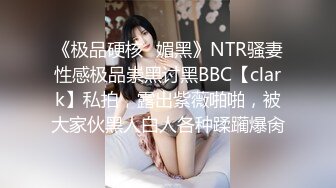 《极品硬核✿媚黑》NTR骚妻性感极品崇黑讨黑BBC【clark】私拍，露出紫薇啪啪，被大家伙黑人白人各种蹂躏爆肏