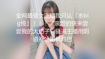 全网最骚女主播我只认「水big悦」！！！“亲爱的快来尝尝我的大奶子”骚逼主播用阴道吞吐阳具鸡巴