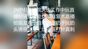 [MP4]美容院大夫工作中玩直播给骚女做处女摸修复术直播给狼友看，自己还漏奶子玩奶头诱惑狼友，给逼逼打针真刺激