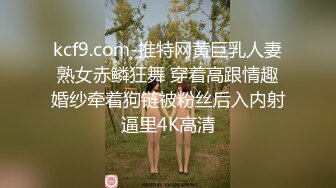 kcf9.com-推特网黄巨乳人妻熟女赤鳞狂舞 穿着高跟情趣婚纱牵着狗链被粉丝后入内射逼里4K高清