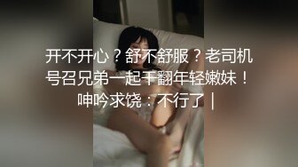 开不开心？舒不舒服？老司机号召兄弟一起干翻年轻嫩妹！呻吟求饶：不行了｜