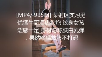 [MP4/ 995M] 某射区实习男优猛牛哥酒店约炮 纹身女孩涩感十足 身材匀称肤白乳弹，果然够猛敢脸不打码