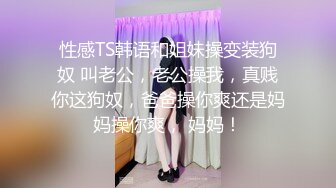 性感TS韩语和姐妹操变装狗奴 叫老公，老公操我，真贱你这狗奴，爸爸操你爽还是妈妈操你爽， 妈妈！