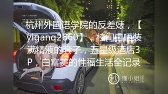 杭州外国语学院的反差婊，【yiganq2660】，校门口晒装满精液的套子，五星级酒店3P，白富美的性福生活全记录