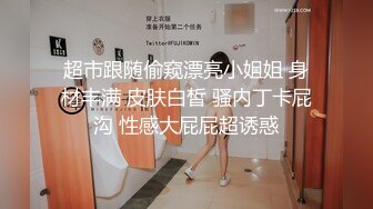 超市跟随偷窥漂亮小姐姐 身材丰满 皮肤白皙 骚内丁卡屁沟 性感大屁屁超诱惑