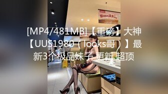 [MP4/481MB]【重磅】大神【UUS1980（looks哥）】最新3个极品妹子 更新 超顶