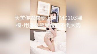 天美传媒最新上映TM0103裸模-用身体感受金枪不倒大肉棒