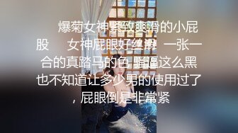 ❤️爆菊女神紧致爽滑的小屁股❤️女神屁眼好丝滑  一张一合的真踏马的色 骚逼这么黑也不知道让多少男的使用过了，屁眼倒是非常紧