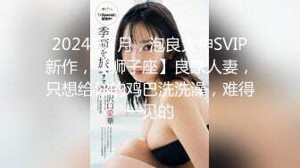 2024年7月，泡良大神SVIP新作，【狮子座】良家人妻，只想给你的鸡巴洗洗澡，难得一见的