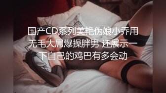 国产CD系列美艳伪娘小乔用无毛大屌爆操胖男 还展示一下自己的鸡巴有多会动