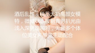 酒后乱性，极品大奶高颜女模特，微醺状态被刺青男扒光由浅入深挑逗啪啪，无套多个体位美女来感觉主动配合