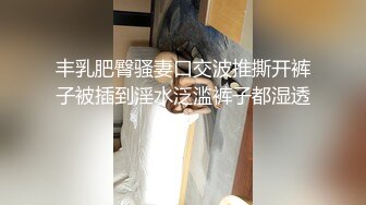 丰乳肥臀骚妻口交波推撕开裤子被插到淫水泛滥裤子都湿透了