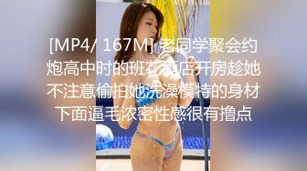 [MP4/ 167M] 老同学聚会约炮高中时的班花酒店开房趁她不注意偷拍她洗澡模特的身材下面逼毛浓密性感很有撸点