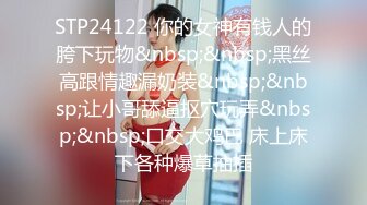 STP24122 你的女神有钱人的胯下玩物&nbsp;&nbsp;黑丝高跟情趣漏奶装&nbsp;&nbsp;让小哥舔逼抠穴玩弄&nbsp;&nbsp;口交大鸡巴 床上床下各种爆草抽插